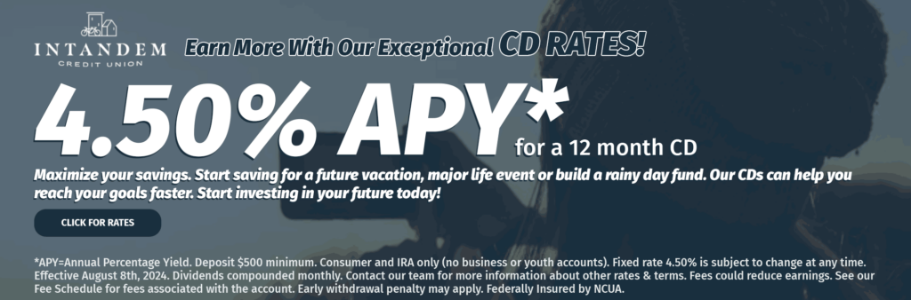 Intandem Credit Union. Earn more with our exceptional CD Rates! 4.50% APY* for a 12 month CD. Maximize your savings. Start saving for a future vacation, major life event or build a rainy day fund. Our CDs can help you reach your goals faster. Start investing in your future today! Click for Rates. *APY=Annual Percentage Yield. Deposit $500 minimum. Consumer and IRA only (no business or youth accounts). Fixed rate 4.50% is subject to change at any time. Effective August 8th, 2024. Dividends compounded monthly. Contact our team for more information about other rates & terms. Fees could reduce earnings. See our Fee Schedule for fees associated with the account. Early withdrawal penalty may apply. Federally Insured by NCUA.